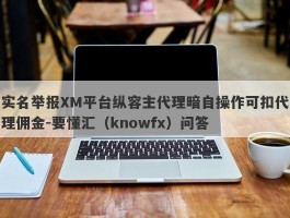 实名举报XM平台纵容主代理暗自操作可扣代理佣金-要懂汇（knowfx）问答